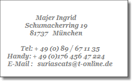 Majer Ingrid
Schumacherring 19
81737   München

     Tel: + 49 (0) 89 / 67 11 35
Handy: + 49 (0)176 456 47 224
     E-Mail :   suriascats@t-online.de